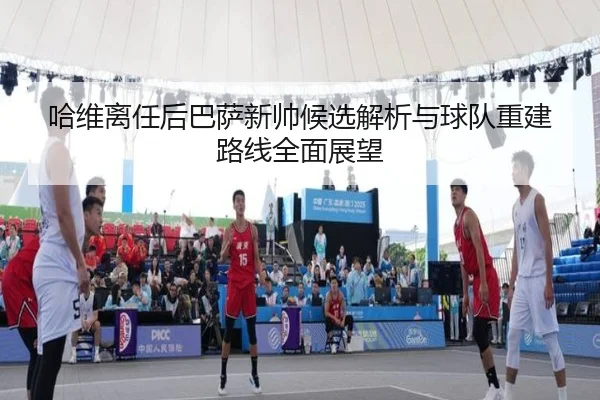 哈维离任后巴萨新帅候选解析与球队重建路线全面展望