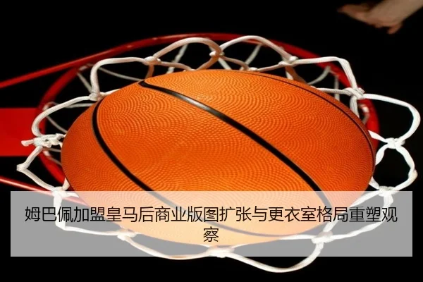 姆巴佩加盟皇马后商业版图扩张与更衣室格局重塑观察