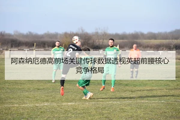 阿森纳厄德高前场关键传球数据透视英超前腰核心竞争格局