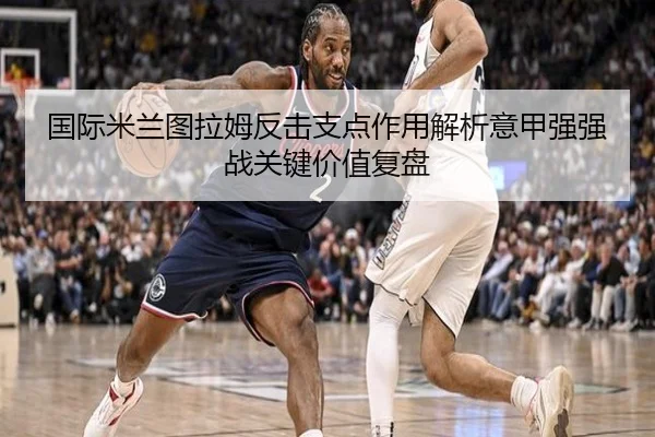 国际米兰图拉姆反击支点作用解析意甲强强战关键价值复盘