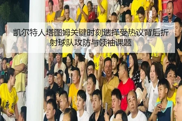 凯尔特人塔图姆关键时刻选择受热议背后折射球队攻防与领袖课题