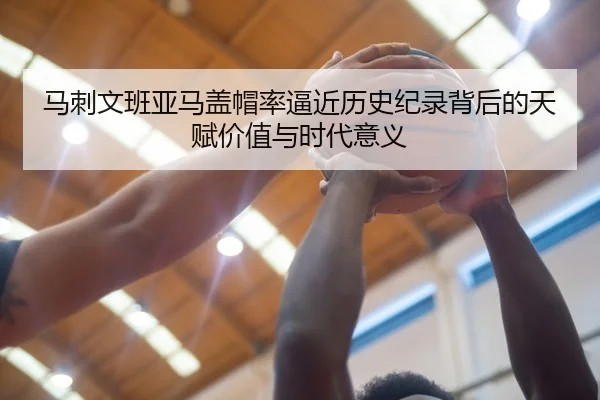 马刺文班亚马盖帽率逼近历史纪录背后的天赋价值与时代意义